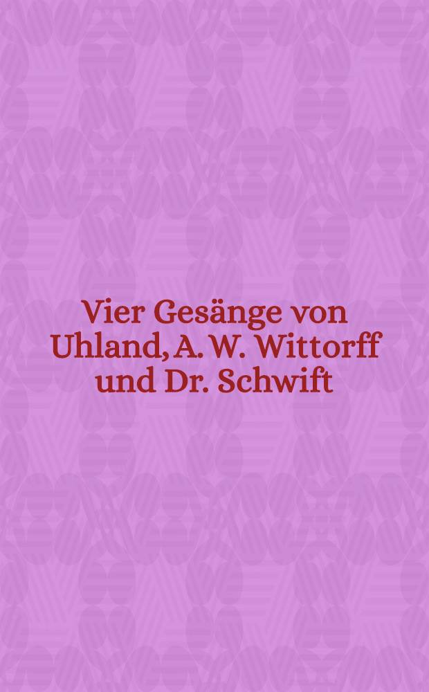 Vier Gesänge von Uhland, A. W. Wittorff und Dr. Schwift : für vier Männerstimmen a capella : opus IV