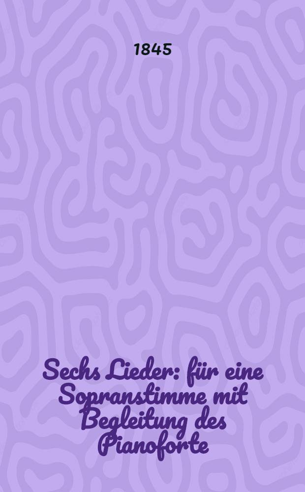 Sechs Lieder : für eine Sopranstimme mit Begleitung des Pianoforte