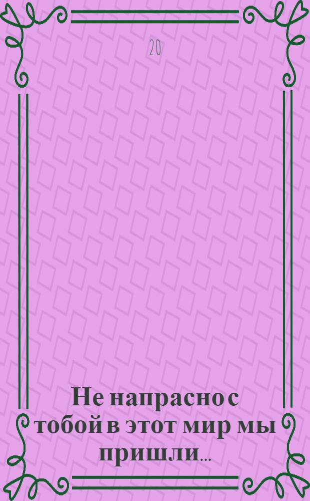 Не напрасно с тобой в этот мир мы пришли...