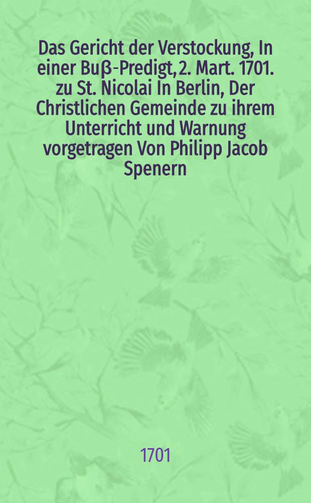 Das Gericht der Verstockung, In einer Bu&beta;-Predigt, 2. Mart. 1701. zu St. Nicolai In Berlin, Der Christlichen Gemeinde zu ihrem Unterricht und Warnung vorgetragen Von Philipp Jacob Spenern, D. K&ouml;n. Pr. und Churfl. Brandenb. Consist. Rath und Probsten:; Mit angeh&auml;ngten Erkl&auml;rung seiner Lehr, Von dem allen Menschen gesetzen Gnaden-Ziel, Auch Rettung der aus seinen Schrifften Von Herrn D. Johann Georg Naumannen, inzwey zu Wittenberg gehaltenen Disputationen Angef&uuml;hrter, und theils falsch erkl&auml;rter, theils zu unrichtigen Folgen mi&beta;brauchter Stellen