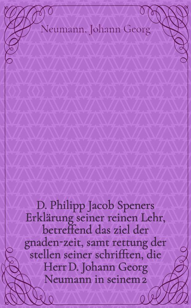 D. Philipp Jacob Speners Erkl&auml;rung seiner reinen Lehr, betreffend das ziel der gnaden-zeit, samt rettung der stellen seiner schrifften, die Herr D. Johann Georg Neumann in seinem 2. Disputationibus de termino saluits peremtorio angefahret, in unrechten verstand verkehrt, und falsche folgen darau&beta; gezogen