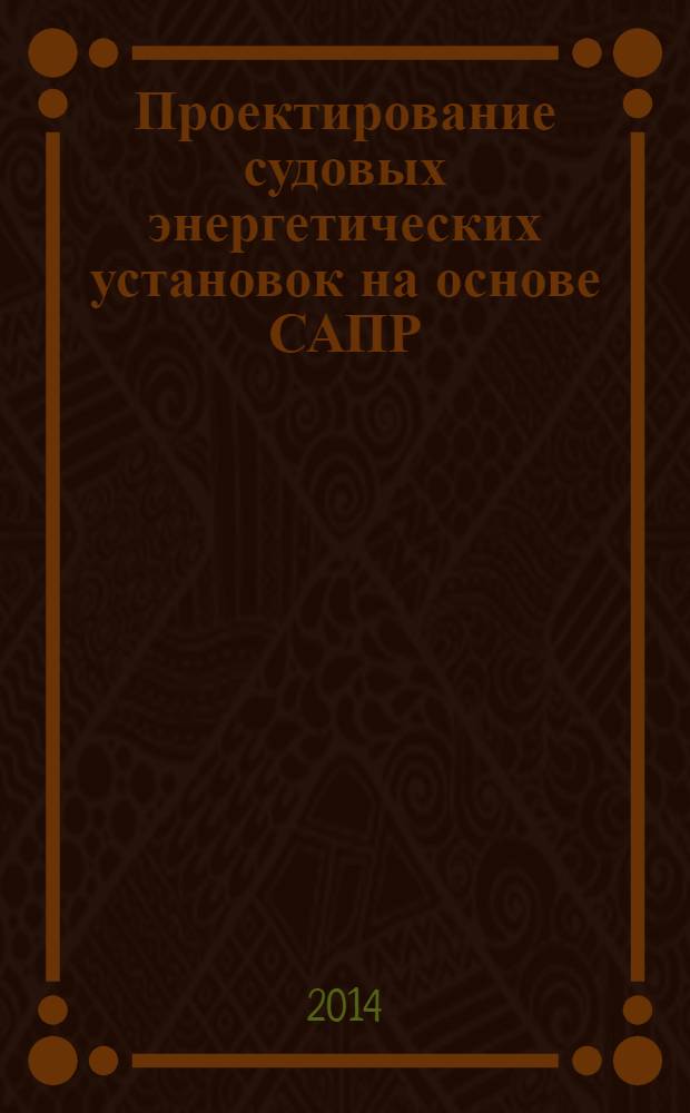 Проектирование судовых энергетических установок на основе САПР : для студентов высших учебных заведений, обучающихся по направлению 180100 "Кораблестроение, океанотехника и системотехника объектов морской инфраструктуры" в качестве учебного пособия