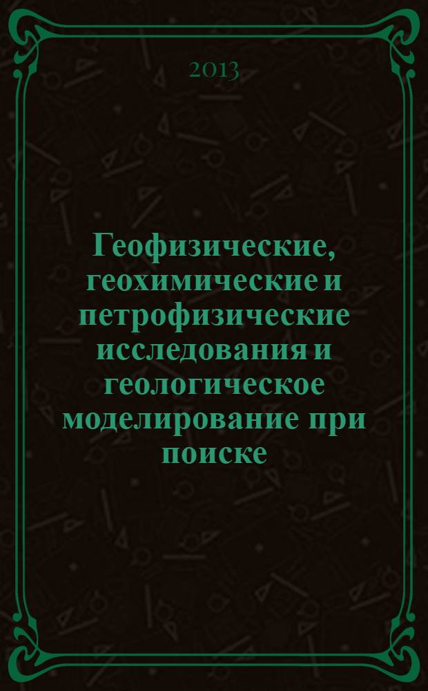 Геофизические, геохимические и петрофизические исследования и геологическое моделирование при поиске, разведке и контроле эксплуатации нефтегазовых месторождений : труды Международной научно-практической конференции (1-4 октября 2013 г., Бугульма, Республика Татарстан)
