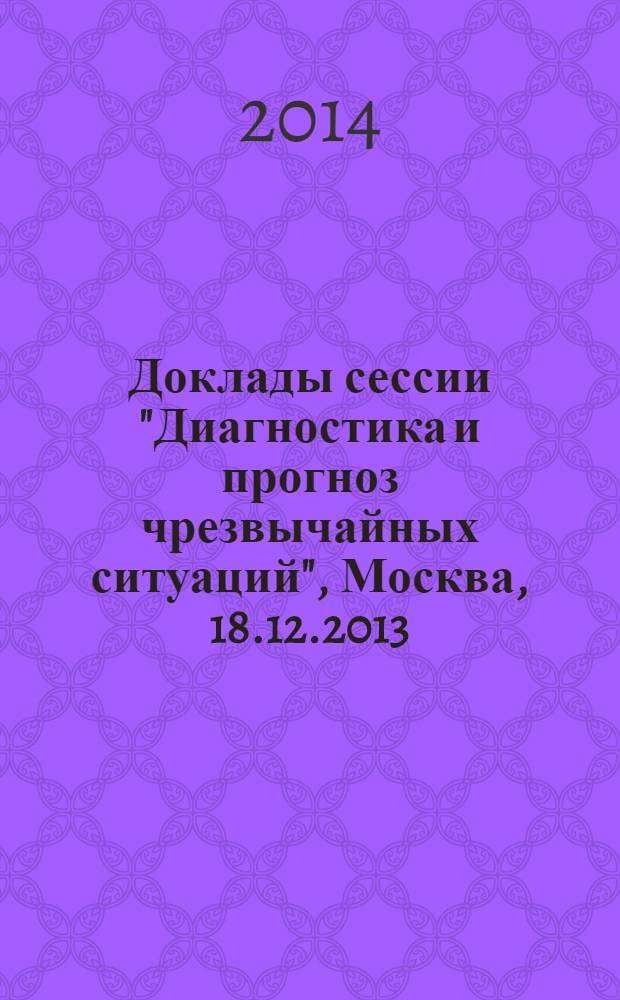 Доклады сессии "Диагностика и прогноз чрезвычайных ситуаций", Москва, 18.12.2013