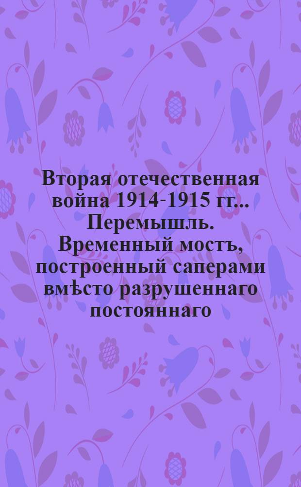 Вторая отечественная война 1914-1915 гг.. Перемышль. Временный мостъ, построенный саперами вмѣсто разрушеннаго постояннаго : открытое письмо