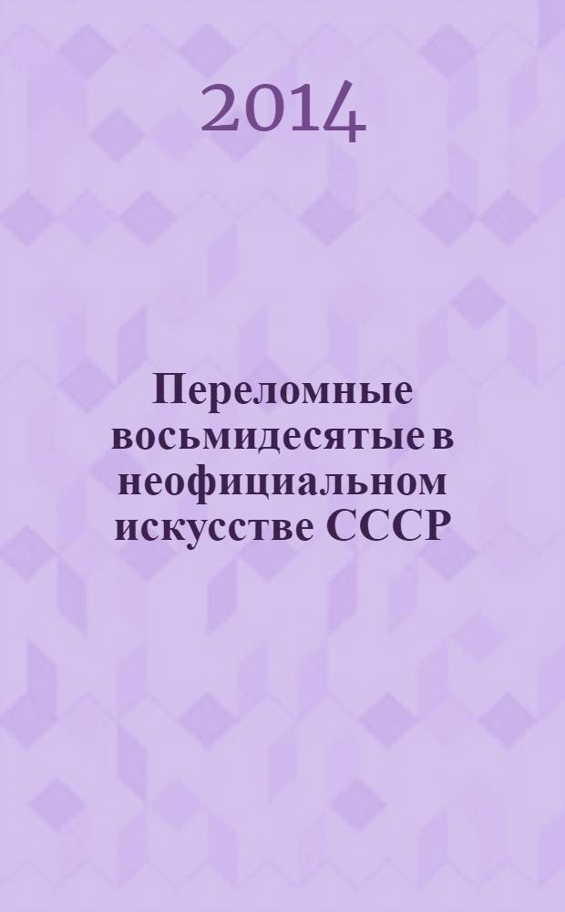 Переломные восьмидесятые в неофициальном искусстве СССР : сборник материалов