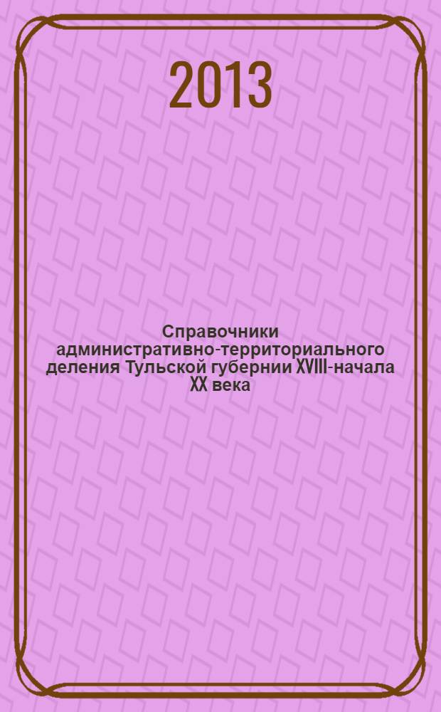 Справочники административно-территориального деления Тульской губернии XVIII-начала XX века : в 3 т. Т. 1 : "Новый Кеппен"