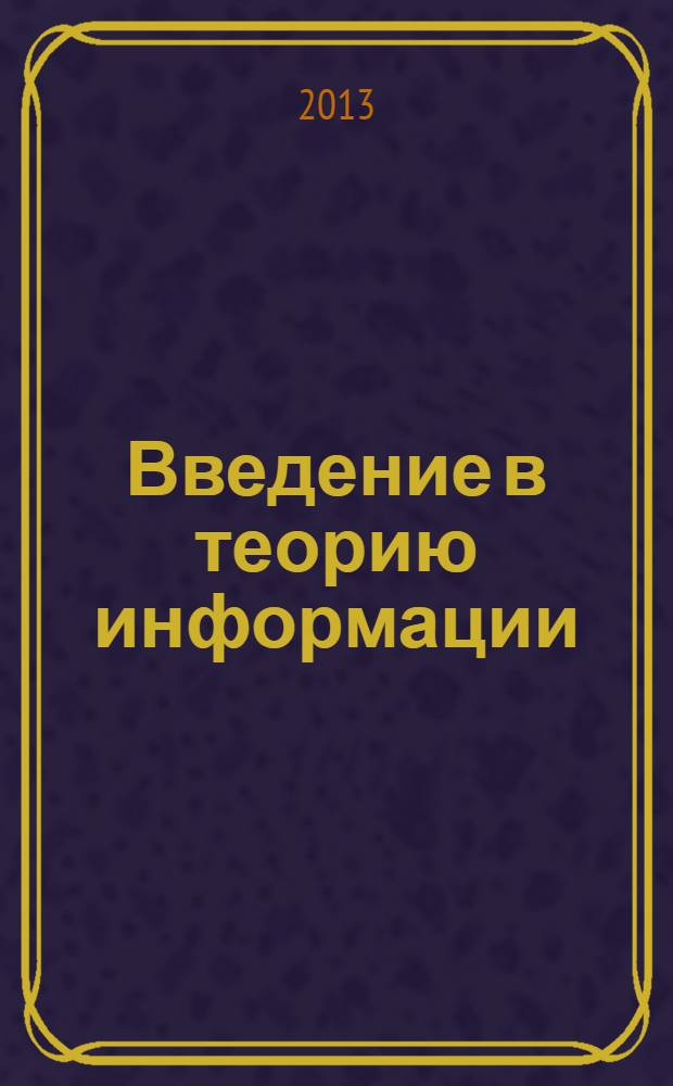 Введение в теорию информации : учебное пособие : для студентов специальности "Компьютерная безопасность" при изучении дисциплин "Теория информации" и "Помехоустойчивое кодирование", специальности "Математическое обеспечение и администрирование информационных систем" при изучении дисциплины "Теория кодирования"