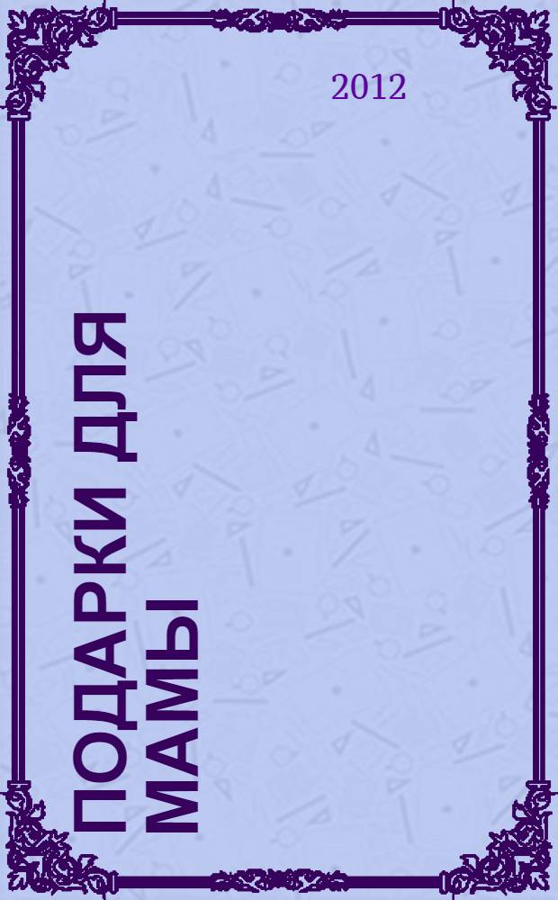Подарки для мамы : поделки к Дню рождения, 8 Марта, Дню Матери : наглядно-методическое пособие для родителей и воспитателей ДОУ