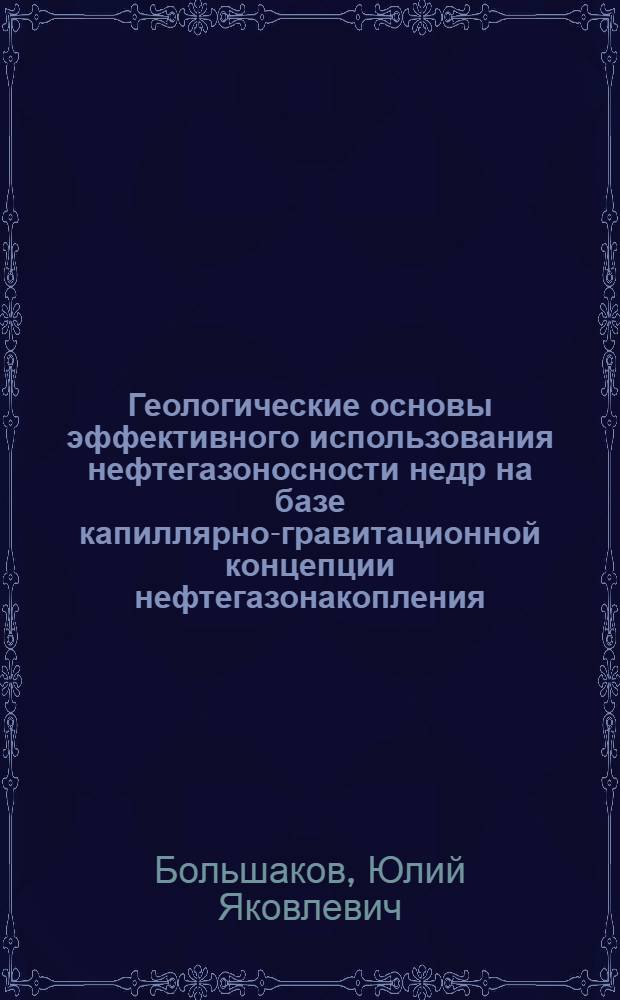 Геологические основы эффективного использования нефтегазоносности недр на базе капиллярно-гравитационной концепции нефтегазонакопления : курс лекций для студентов высших учебных заведений, обучающихся по специальности 130101.65 "Прикладная геология"