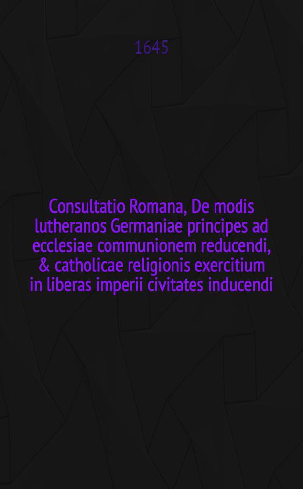 Consultatio Romana, De modis lutheranos Germaniae principes ad ecclesiae communionem reducendi, & catholicae religionis exercitium in liberas imperii civitates inducendi