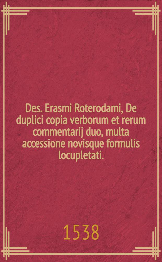 [Des. Erasmi Roterodami, De duplici copia verborum et rerum commentarij duo, multa accessione novisque formulis locupletati.