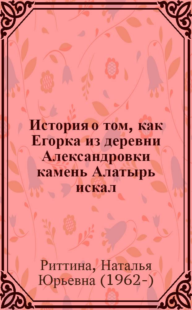 История о том, как Егорка из деревни Александровки камень Алатырь искал : для среднего и старшего школьного возраста