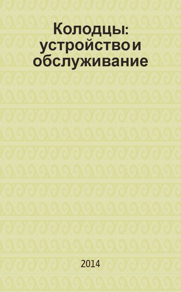 Колодцы : устройство и обслуживание : все типы конструкций, обзор материалов, пошаговые проекты, секреты экономии, техника безопасности