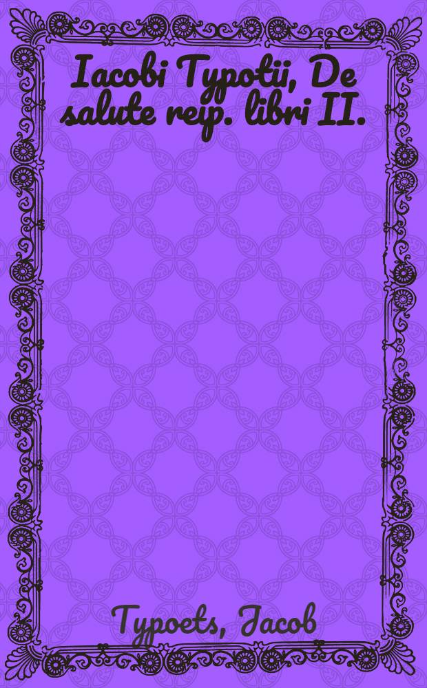Iacobi Typotii, De salute reip. libri II. : Quibus vera reip. gubernandae ratio traditur, ut illa optima sit, quae iustissime gubernatur