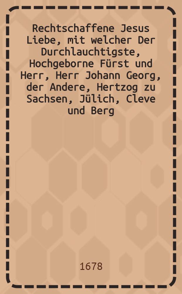 Rechtschaffene Jesus Liebe, mit welcher Der Durchlauchtigste, Hochgeborne Fürst und Herr, Herr Johann Georg, der Andere, Hertzog zu Sachsen, Jülich, Cleve und Berg, des Heil. Röm. Reichs Ertz-Marschall und Churfürst, &c. &c. &c. Bey dem am XX. Sontag nach Trinitatis, wegen des in Röm. Reich und benachtbaren Königreichen getroffenen Friedes, angestelten hochfeyerlichen Lob-und Danck-Feste, Dero Chur-Fürstenthum Sachsen und incorporirten Landen höchstrümlich fürgeleuchtet: Jn einer einfältigen Vormittags-Predigt, über das hierzu verordnete Sontags-Evangelium, der Christlichen Gemeinde in Eutsch vorgetragen, und zum immerwehrenden Andencken aus inniglicher Danckbarkeit gegen Gott, schuldigster Observantz gegen seine Patrons und grosse Wohlthäter, und hertzlicher Liebe des edlen Friedens, zum Druck befordert