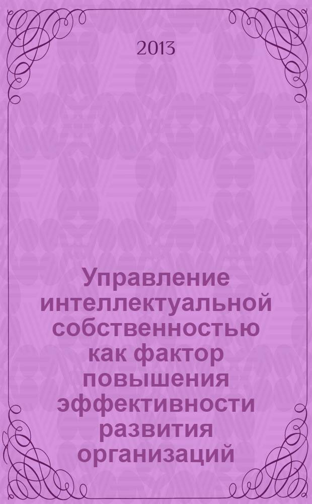 Управление интеллектуальной собственностью как фактор повышения эффективности развития организаций : сборник материалов Международной научно-практической конференции в рамках Международного форума "Интеллектуальная собственность и экономика регионов России", проводимого при поддержке Президента Республики Татарстан. IP&ERR'2013