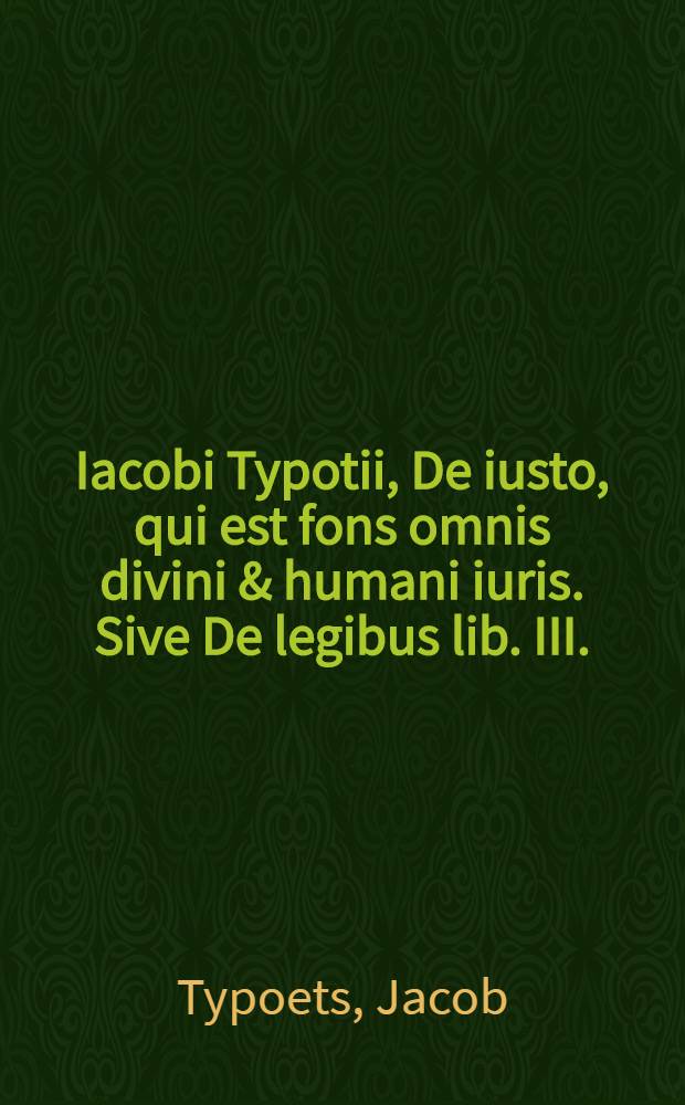 Iacobi Typotii, De iusto, qui est fons omnis divini & humani iuris. Sive De legibus lib. III.