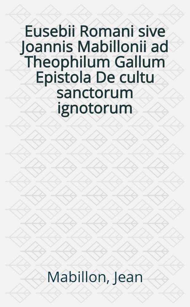 Eusebii Romani sive Joannis Mabillonii ad Theophilum Gallum Epistola De cultu sanctorum ignotorum