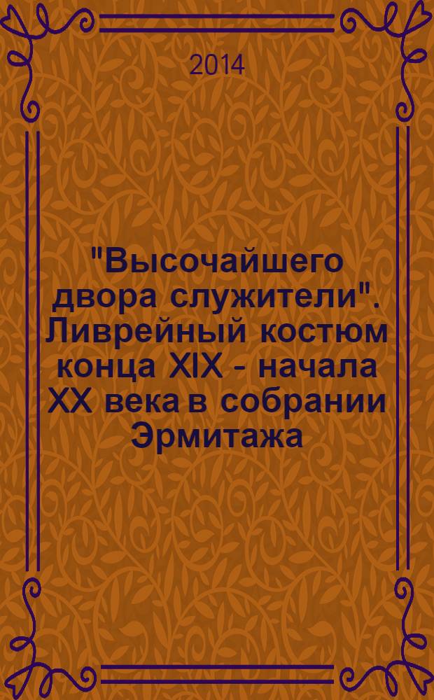 "Высочайшего двора служители". Ливрейный костюм конца XIX - начала XX века в собрании Эрмитажа = Servants of the Russian imperial court. Late nineteenth - to early twentieth-century livery in the Hermitage collection : каталог выставки, Санкт-Петербург, 16 мая - 21 сентября 2014 г
