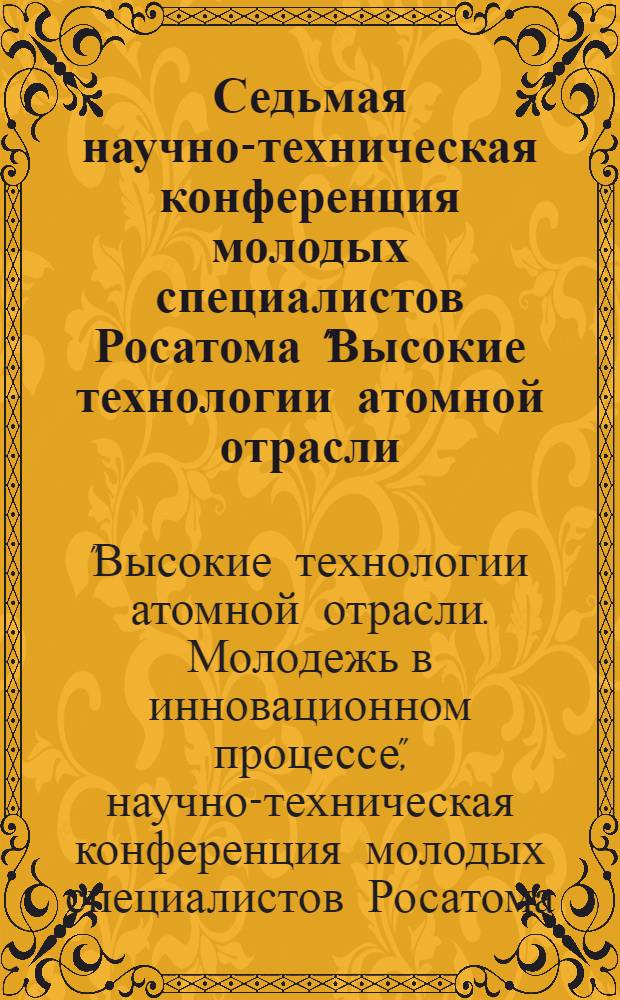 Седьмая научно-техническая конференция молодых специалистов Росатома "Высокие технологии атомной отрасли. Молодежь в инновационном процессе" : материалы конференции 2012 г
