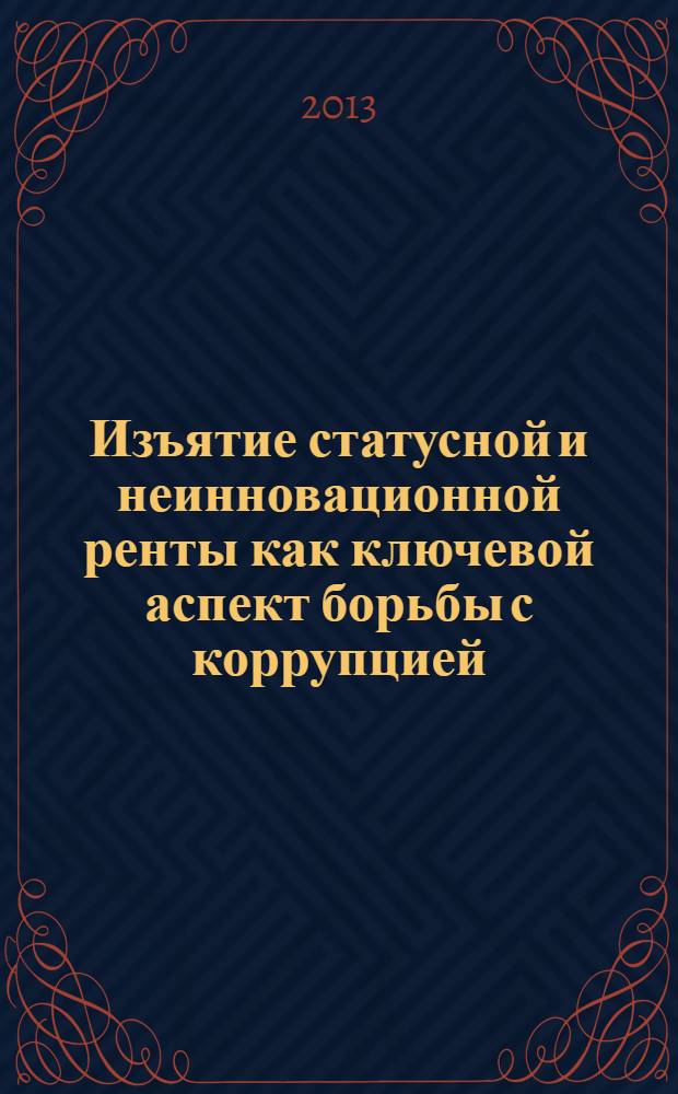 Изъятие статусной и неинновационной ренты как ключевой аспект борьбы с коррупцией : монография