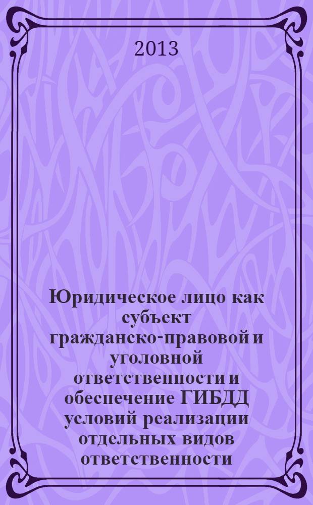 Юридическое лицо как субъект гражданско-правовой и уголовной ответственности и обеспечение ГИБДД условий реализации отдельных видов ответственности : сборник статей : материалы Круглого стола и Межвузовской научно-теоретической конференции курсантов, слушателей, студентов и аспирантов
