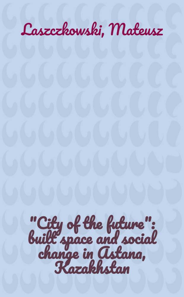 "City of the future": built space and social change in Astana, Kazakhstan : dissertation = "Город будущего". Социальный выбор и построение пространства в Астане, Казахстан