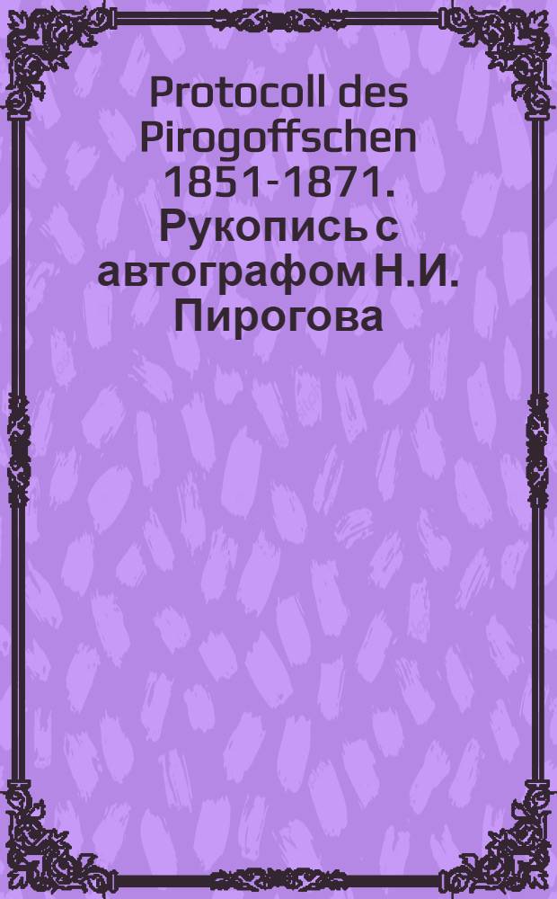Protocoll des Pirogoffschen 1851-1871. Рукопись с автографом Н.И. Пирогова : из фондов Научной библиотеки Института экспериментальной медицины
