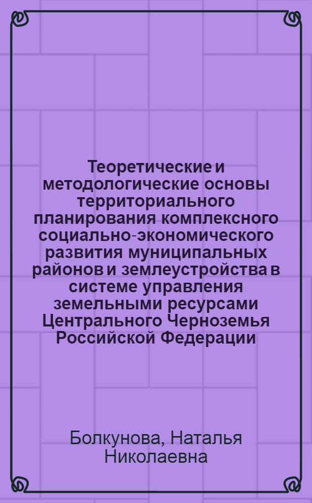 Теоретические и методологические основы территориального планирования комплексного социально-экономического развития муниципальных районов и землеустройства в системе управления земельными ресурсами Центрального Черноземья Российской Федерации : монография