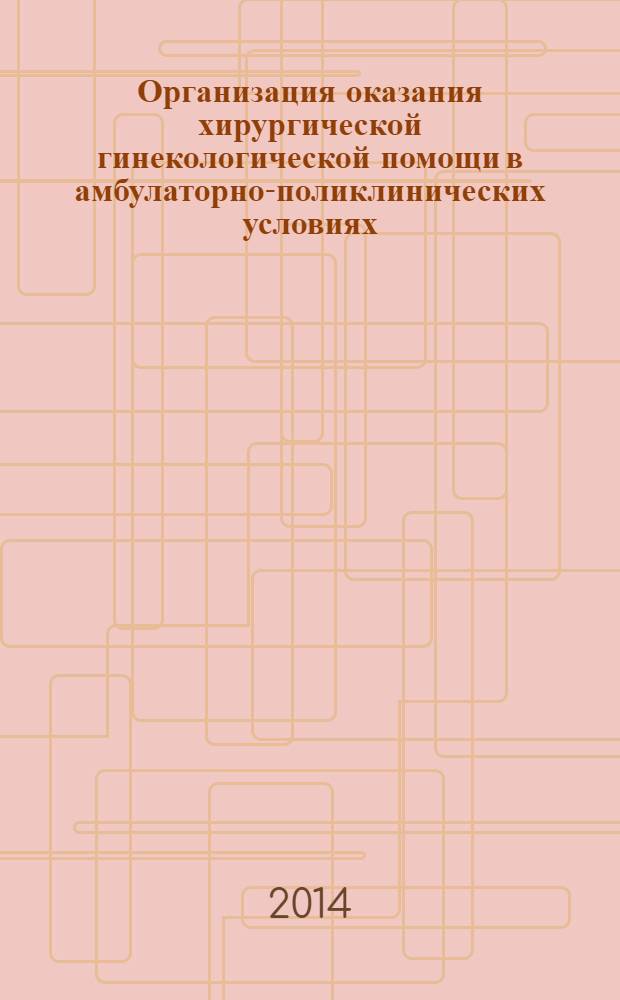 Организация оказания хирургической гинекологической помощи в амбулаторно-поликлинических условиях : учебно-методическое пособие для практических врачей, врачей-интернов и клинических ординаторов
