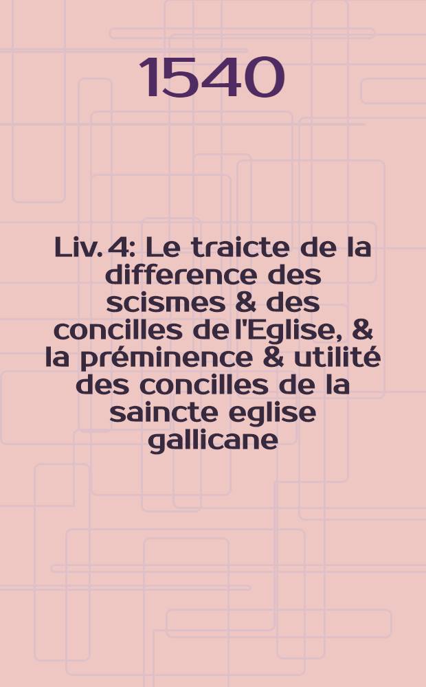 [Liv. 4] : [Le traicte de la difference des scismes & des concilles de l'Eglise, & la préminence & utilité des concilles de la saincte eglise gallicane, composé par excellent historiographe maistre Jan Le Maire de Belges en son vivant secretaire & indiciaire de madame Anne de Bretaigne deux fois royne de France. Avec lequel sont comprises plusieurs aultres choses curieuses nouvelles & dignes de scavoir, comme de lentretenement de lunion des princes. La vraye hystoire & non fabuleuse du prince Syach Ysmail dict Sophy, & le saufconduit que le Souldan baille aux Francoys pour frequenter en la terre saincte]