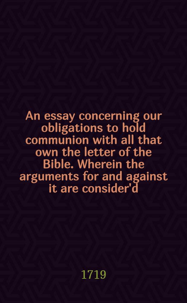 An essay concerning our obligations to hold communion with all that own the letter of the Bible. Wherein the arguments for and against it are consider'd