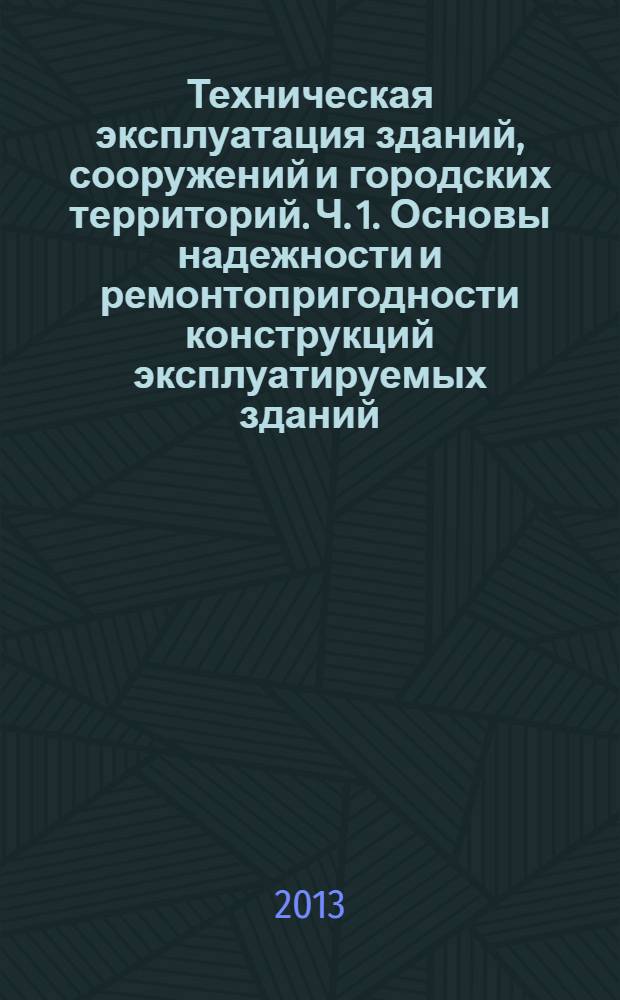 Техническая эксплуатация зданий, сооружений и городских территорий. Ч. 1. Основы надежности и ремонтопригодности конструкций эксплуатируемых зданий : учебное пособие : [в 2 ч.]. Ч. 1 : Основы надежности и ремонтопригодности конструкций эксплуатируемых зданий