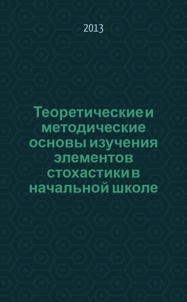 Теоретические и методические основы изучения элементов стохастики в начальной школе : учебное пособие для студентов высших учебных заведений, обучающихся по направлению подготовки 050100.62 педагогическое образование (профиль "Начальное образование")
