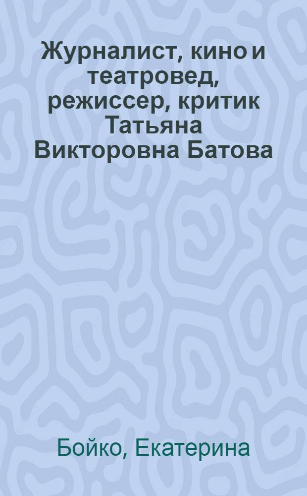 Журналист, кино и театровед, режиссер, критик Татьяна Викторовна Батова : материалы к творческому портрету