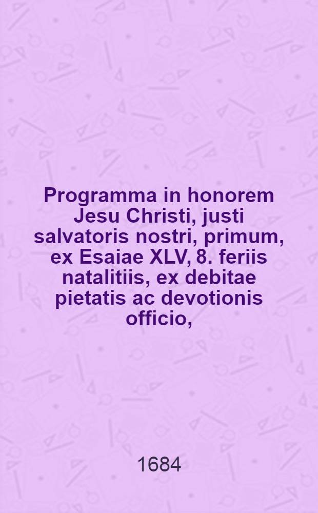 Programma in honorem Jesu Christi, justi salvatoris nostri, primum, ex Esaiae XLV, 8. feriis natalitiis, ex debitae pietatis ac devotionis officio,