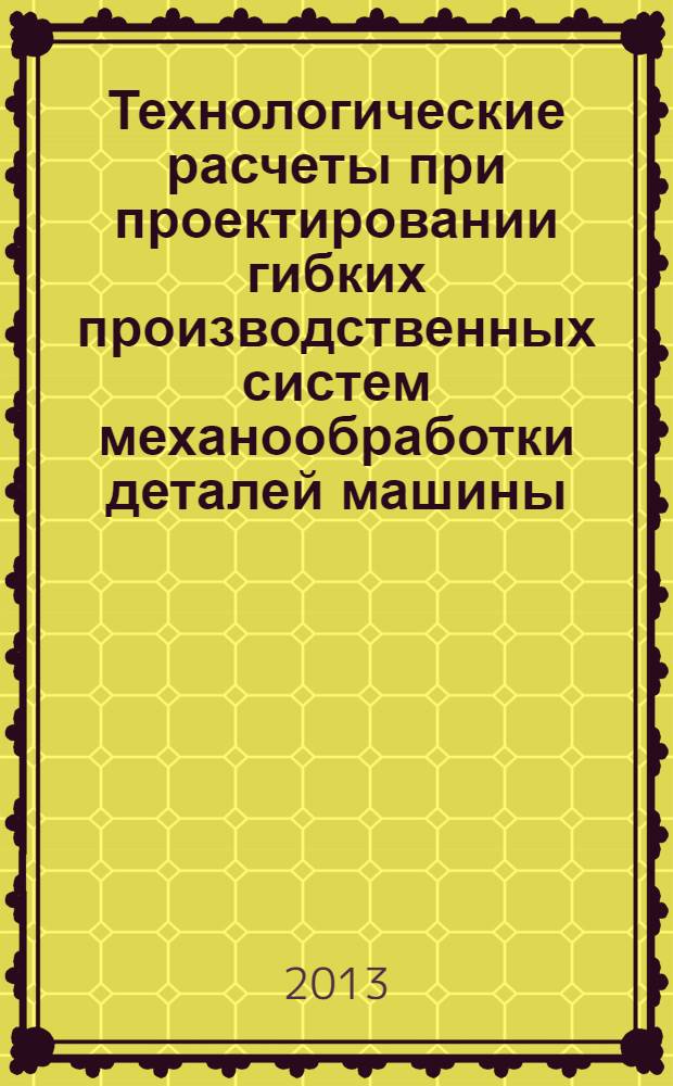 Технологические расчеты при проектировании гибких производственных систем механообработки деталей машины : учебное пособие для студентов направления 552900 "Конструкторско-технологическое обеспечение машиностроительных производств" всех форм обучения