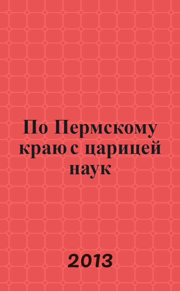 По Пермскому краю с царицей наук : сборник задач по материалам творческих работ школьников, студентов, магистрантов и преподавателей математического факультета ПГГПУ