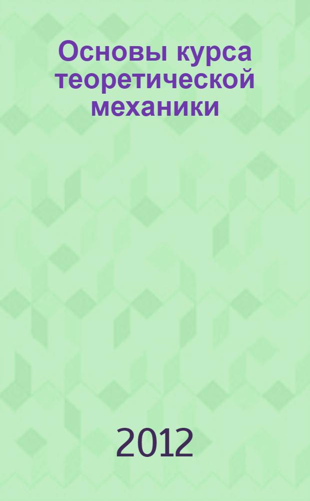 Основы курса теоретической механики : учебное пособие : для студентов высших учебных заведений, обучающихся по специальности 010701 - фундаментальная математика и механика и направлениям подготовки 010100 - математика и 010800 - механика