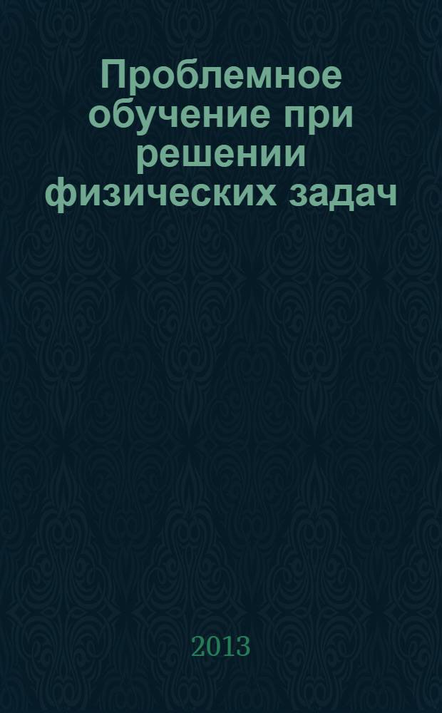 Проблемное обучение при решении физических задач : учебное пособие для студентов высших учебных заведений, обучающихся по направлению подготовки: 13.00.02. - "Теория и методика обучения и воспитания (физика)"