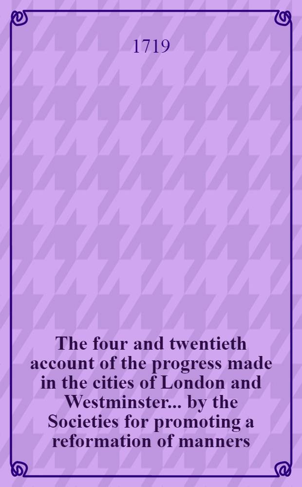 The four and twentieth account of the progress made in the cities of London and Westminster ... by the Societies for promoting a reformation of manners, etc. // A sermon preached to the societies for reformation of manners, at St. Mary-le-Bow, on monday December the 29th MDCCXVIII.