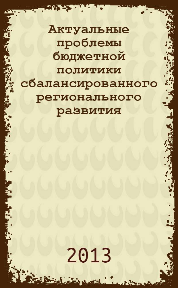 Актуальные проблемы бюджетной политики сбалансированного регионального развития : материалы Международной научно-практической конференции "Бюджетная политика сбалансированного регионального развития", г. Волгоград, 23-27 мая 2013 года