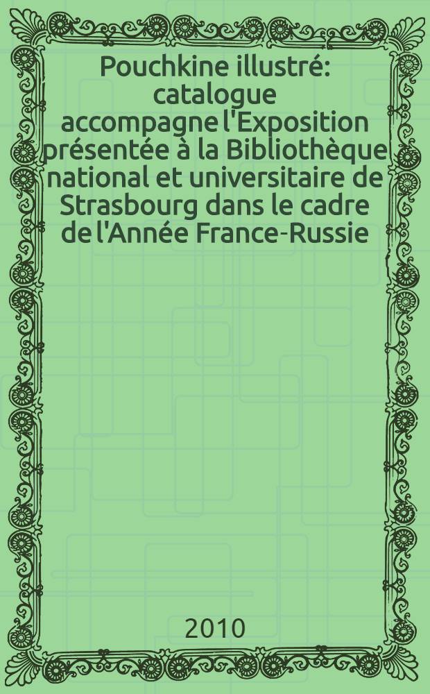 Pouchkine illustré : catalogue accompagne l'Exposition présentée à la Bibliothèque national et universitaire de Strasbourg dans le cadre de l'Année France-Russie, du 12 mai au 19 septembre 2010