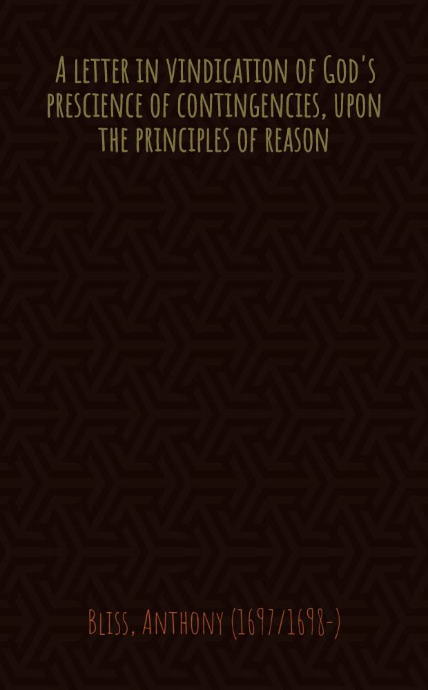 [A letter in vindication of God's prescience of contingencies, upon the principles of reason : against the objections of Mr. Fancourt, in his late essay on liberty, grace, and prescience