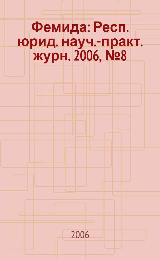 Фемида : Респ. юрид. науч.-практ. журн. 2006, № 8 (128)