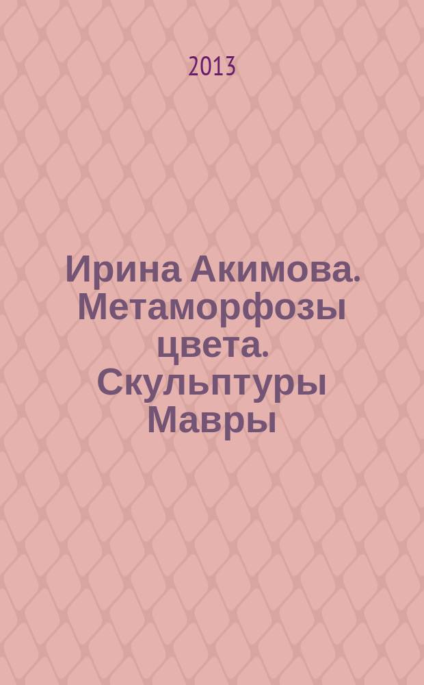 Ирина Акимова. Метаморфозы цвета. Скульптуры Мавры : каталог выставки , Москва, 27 ноября - 13 декабря 2013