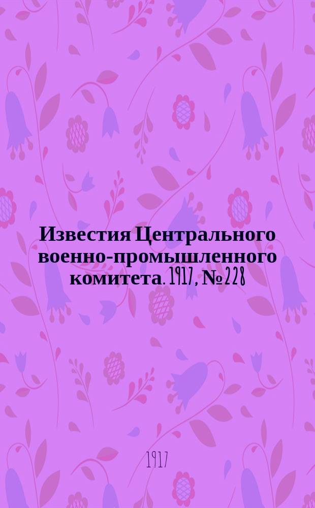 Известия Центрального военно-промышленного комитета. 1917, № 228 (18 мая) : 1917, № 228 (18 мая)