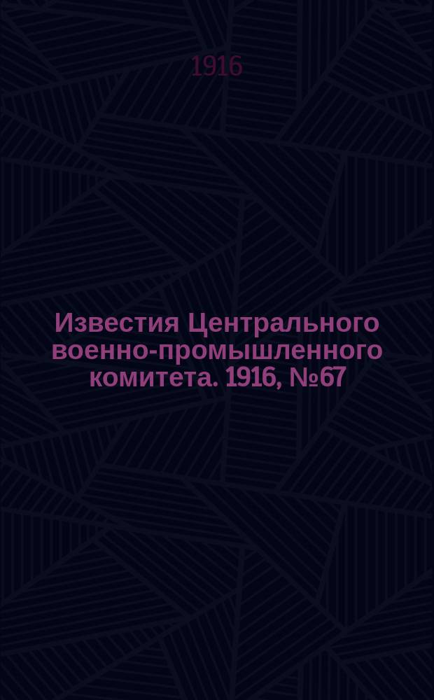 Известия Центрального военно-промышленного комитета. 1916, № 67 (6 марта) : 1916, № 67 (6 марта)
