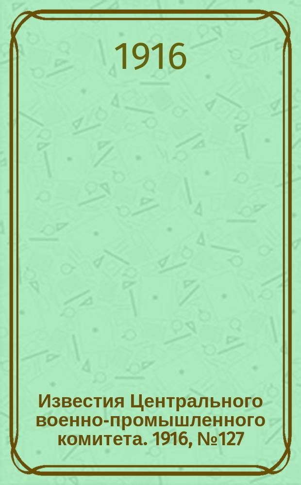Известия Центрального военно-промышленного комитета. 1916, № 127 (2 авг.) : 1916, № 127 (2 авг.)
